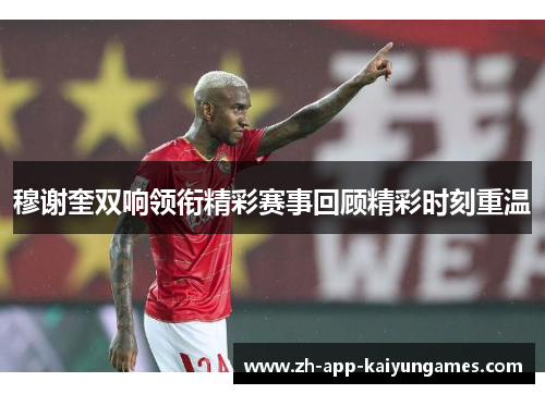 穆谢奎双响领衔精彩赛事回顾精彩时刻重温 穆谢奎双响领衔精彩赛事回顾精彩时刻重温