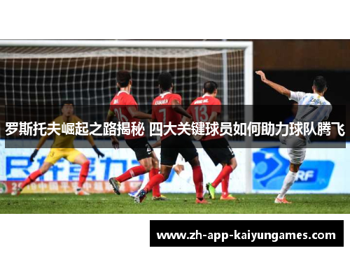 罗斯托夫崛起之路揭秘 四大关键球员如何助力球队腾飞