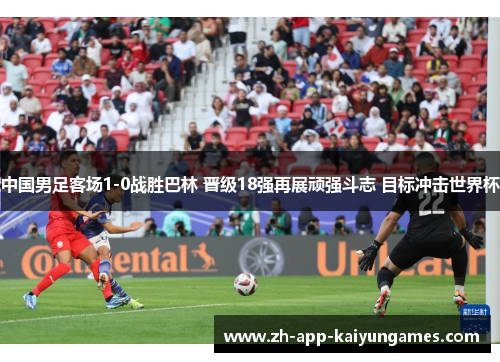 中国男足客场1-0战胜巴林 晋级18强再展顽强斗志 目标冲击世界杯